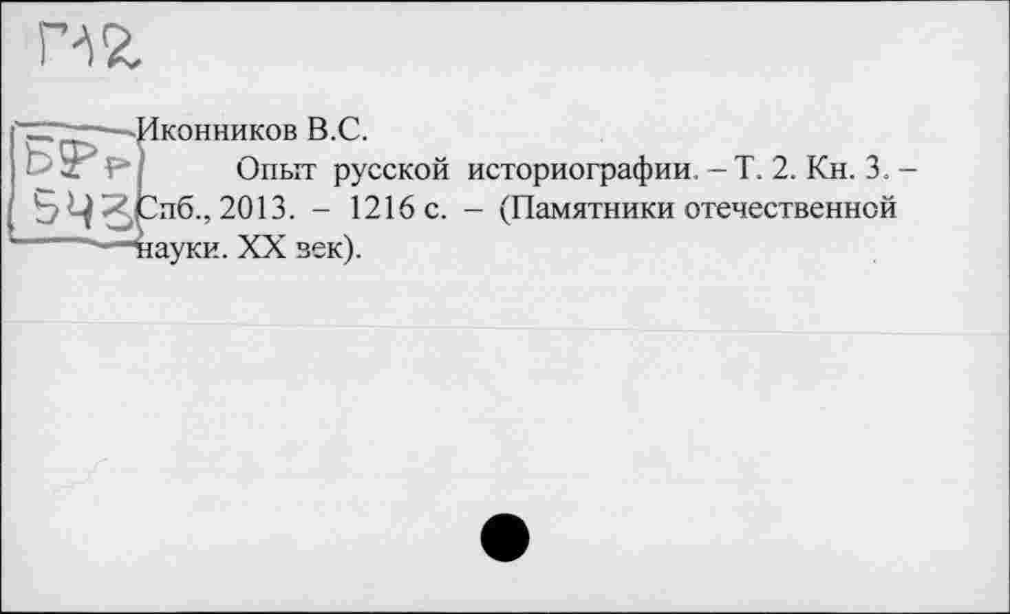 ﻿Г№
—-'Иконников В.С.
F Опыт русской историографии. -Т. 2. Кн. 3.
Ь ^.Спб., 2013. - 1216 с. - (Памятники отечественной —"науки. XX зек).